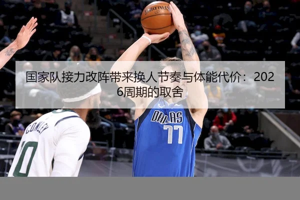 国家队接力改阵带来换人节奏与体能代价：2026周期的取舍